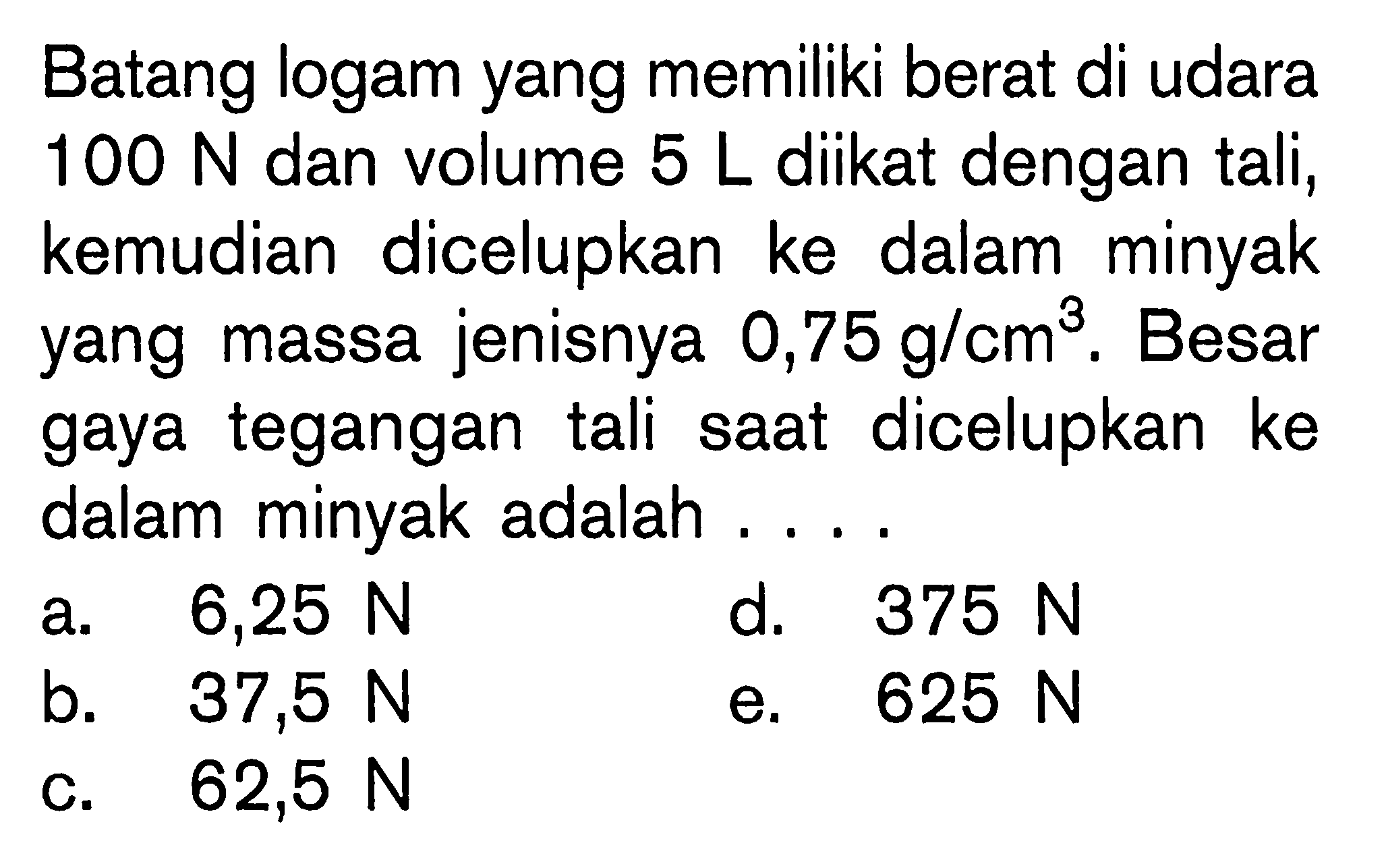 Batang logam yang memiliki berat di udara  100 N  dan volume  5 L  diikat dengan tali, kemudian dicelupkan ke dalam minyak yang massa jenisnya  0,75 g/cm^3. Besar gaya tegangan tali saat dicelupkan ke dalam minyak adalah .... 
