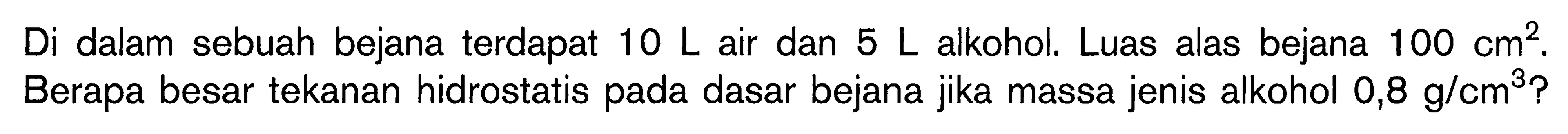 Di dalam sebuah bejana terdapat  10 L  air dan  5 L  alkohol. Luas alas bejana  100 cm^2. Berapa besar tekanan hidrostatis pada dasar bejana jika massa jenis alkohol  0,8 g/cm^3?