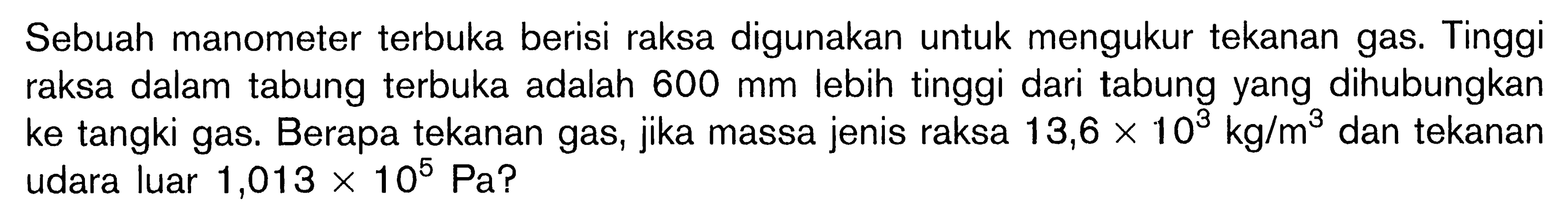 Sebuah manometer terbuka berisi raksa digunakan untuk mengukur tekanan gas. Tinggi raksa dalam tabung terbuka adalah  600 mm  lebih tinggi dari tabung yang dihubungkan ke tangki gas. Berapa tekanan gas, jika massa jenis raksa 13,6 x 10^3 kg/m^3 dan tekanan udara luar 1,013 x 10^5 Pa?