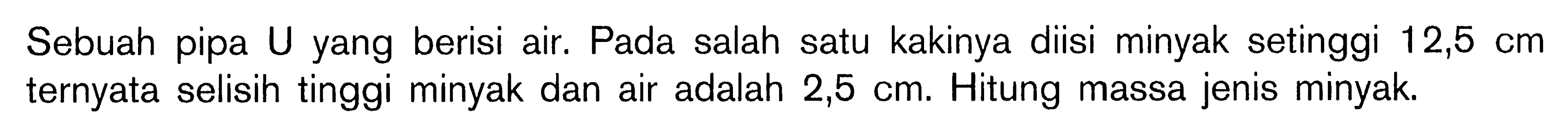 Sebuah pipa U yang berisi air. Pada salah satu kakinya diisi minyak setinggi 12,5 cm  ternyata selisih tinggi minyak dan air adalah  2,5 cm. Hitung massa jenis minyak.