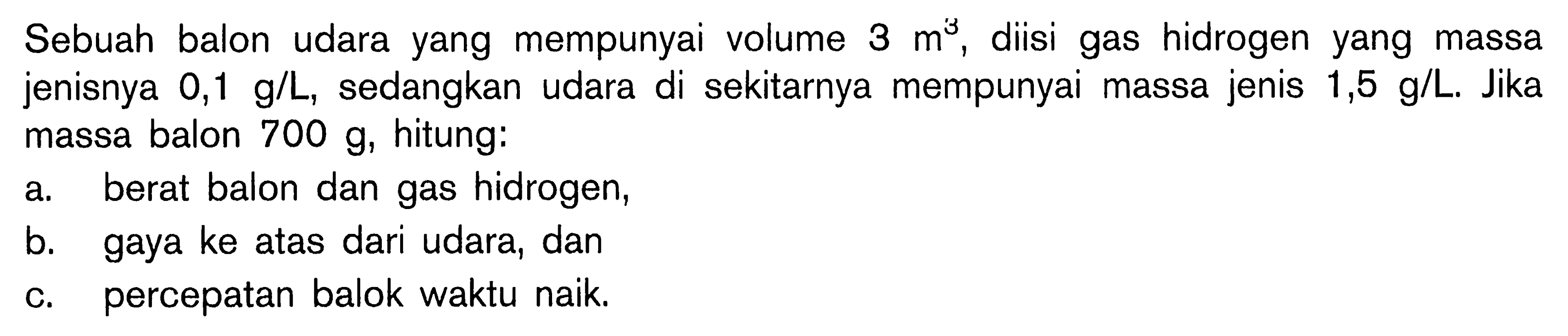 Sebuah balon udara yang mempunyai volume 3 m^3, diisi gas hidrogen yang massa jenisnya  0,1 g/L, sedangkan udara di sekitarnya mempunyai massa jenis  1,5 g/L. Jika massa balon  700 g, hitung: 
a. berat balon dan gas hidrogen, 
b. gaya ke atas dari udara, dan 
c. percepatan balok waktu naik. 