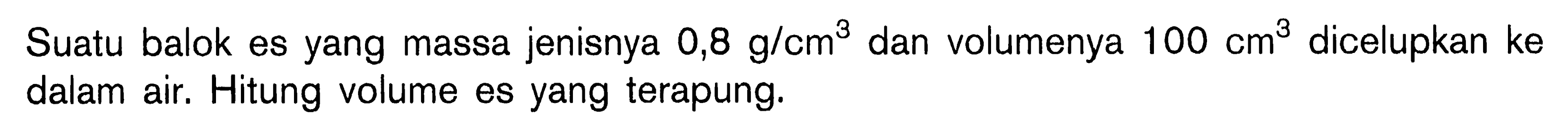 Suatu balok es yang massa jenisnya 0,8 g/cm^3 dan volumenya 100 cm^3  dicelupkan ke dalam air. Hitung volume es yang terapung.