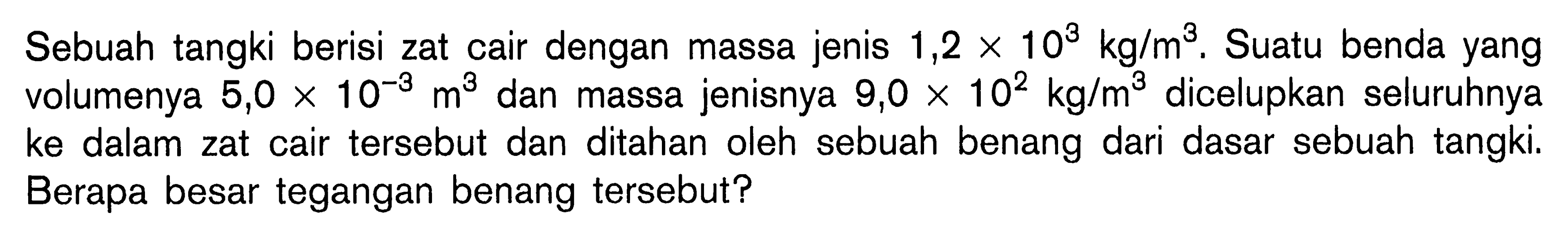 Sebuah tangki berisi zat cair dengan massa jenis 1,2 x 10^3 kg/m^3. Suatu benda yang volumenya  5,0 x 10^(-3) m^3  dan massa jenisnya  9,0 x 10^2 kg/m^3  dicelupkan seluruhnya ke dalam zat cair tersebut dan ditahan oleh sebuah benang dari dasar sebuah tangki. Berapa besar tegangan benang tersebut?