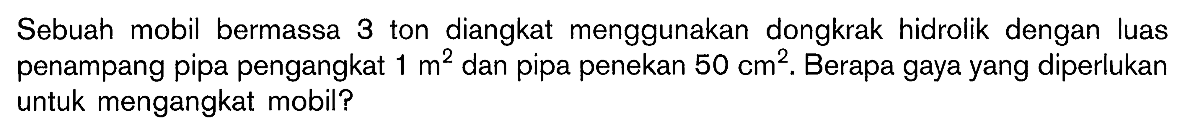 Sebuah mobil bermassa 3 ton diangkat menggunakan dongkrak hidrolik dengan luas penampang pipa pengangkat 1 m^2 dan pipa penekan 50 cm^2. Berapa gaya yang diperlukan untuk mengangkat mobil?