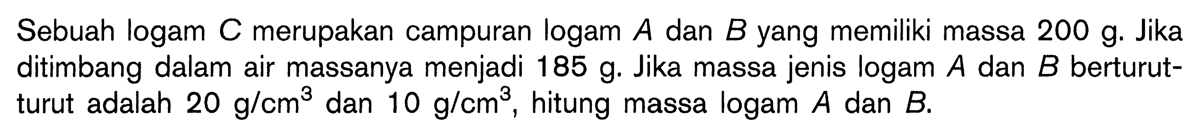 Sebuah logam C merupakan campuran logam A dan B yang memiliki massa 200 g. Jika ditimbang dalam air massanya menjadi 185 g. Jika massa jenis logam A dan B berturut-turut adalah 20 g/cm^3 dan 10 g/cm^3, hitung massa logam A dan B.