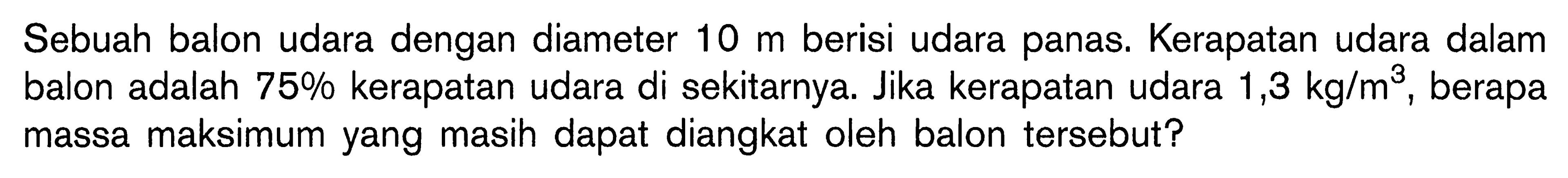 Sebuah balon udara dengan diameter 10 m berisi udara panas. Kerapatan udara dalam balon adalah 75% kerapatan udara di sekitarnya. Jika kerapatan udara 1,3 kg/m^3, berapa massa maksimum yang masih dapat diangkat oleh balon tersebut?