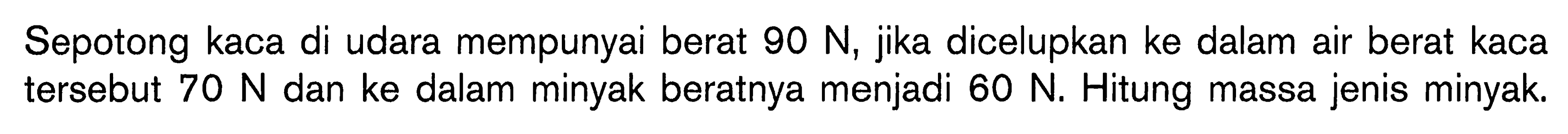 Sepotong kaca di udara mempunyai berat 90 N, jika dicelupkan ke dalam air berat kaca tersebut 70 N dan ke dalam minyak beratnya menjadi  60 N. Hitung massa jenis minyak.