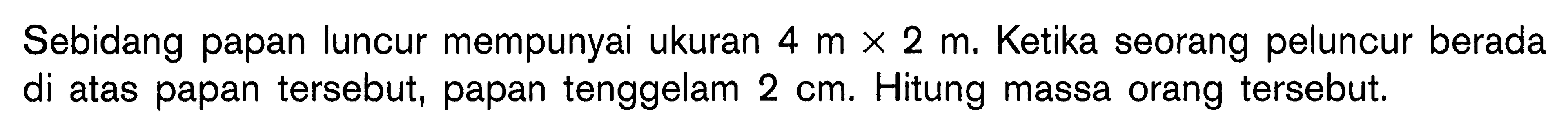 Sebidang papan luncur mempunyai ukuran 4 m x 2 m. Ketika seorang peluncur berada di atas papan tersebut, papan tenggelam 2 cm. Hitung massa orang tersebut.