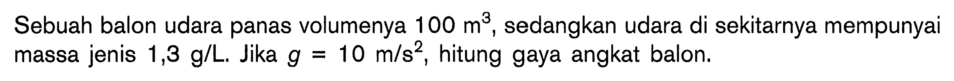 Sebuah balon udara panas volumenya 100 m^3, sedangkan udara di sekitarnya mempunyai massa jenis  1,3 g/L. Jika  g=10 m/s^2, hitung gaya angkat balon.