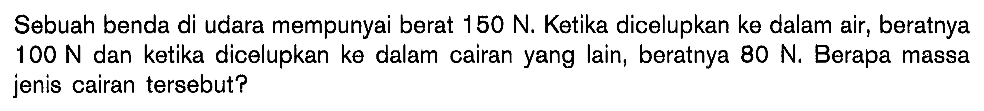 Sebuah benda di udara mempunyai berat 150 N. Ketika dicelupkan ke dalam air, beratnya  100 N  dan ketika dicelupkan ke dalam cairan yang lain, beratnya  80 N. Berapa massa jenis cairan tersebut?