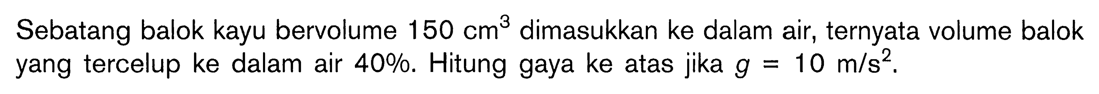 Sebatang balok kayu bervolume 150 cm^3 dimasukkan ke dalam air, ternyata volume balok yang tercelup ke dalam air 40 %. Hitung gaya ke atas jika g=10 m/s^2. 