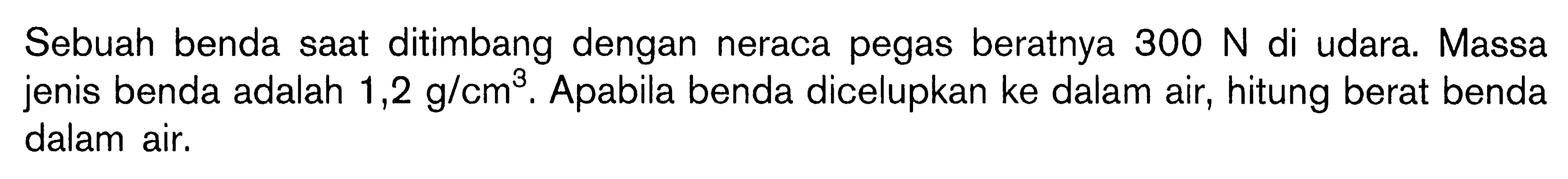 Sebuah benda saat ditimbang dengan neraca pegas beratnya 300 N di udara. Massa jenis benda adalah 1,2 g/cm^3. Apabila benda dicelupkan ke dalam air, hitung berat benda dalam air.