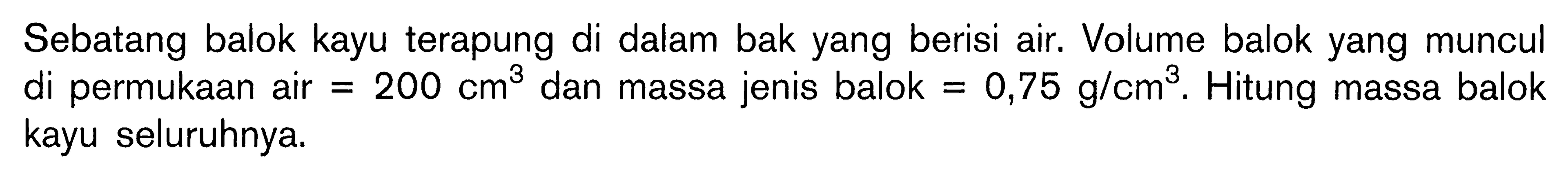 Sebatang balok kayu terapung di dalam bak yang berisi air. Volume balok yang muncul di permukaan air =200 cm^3 dan massa jenis balok =0,75 g/cm^3. Hitung massa balok kayu seluruhnya. 