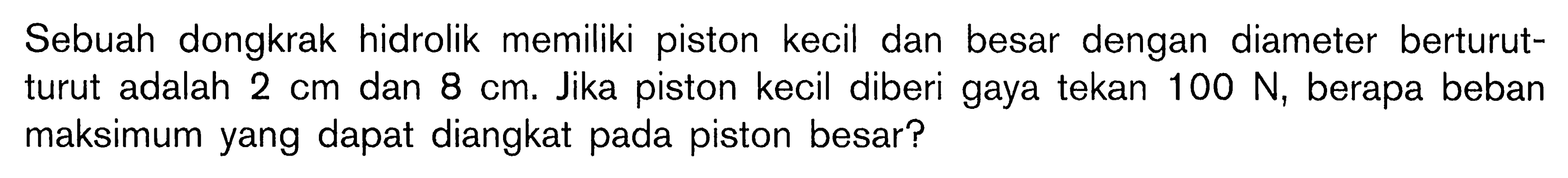 Sebuah dongkrak hidrolik memiliki piston kecil dan besar dengan diameter berturut- turut adalah 2 cm dan 8 cm. Jika piston kecil diberi gaya tekan 100 N, berapa beban maksimum yang dapat diangkat pada piston besar?