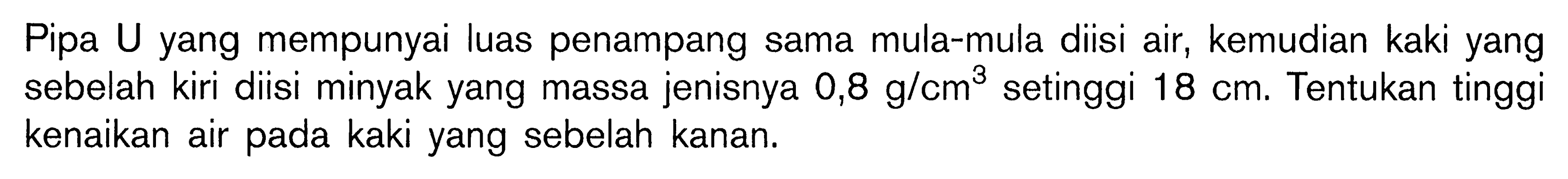 Pipa U yang mempunyai luas penampang sama mula-mula diisi air, kemudian kaki yang sebelah kiri diisi minyak yang massa jenisnya 0,8 g/cm^3 setinggi 18 cm. Tentukan tinggi kenaikan air pada kaki yang sebelah kanan. 