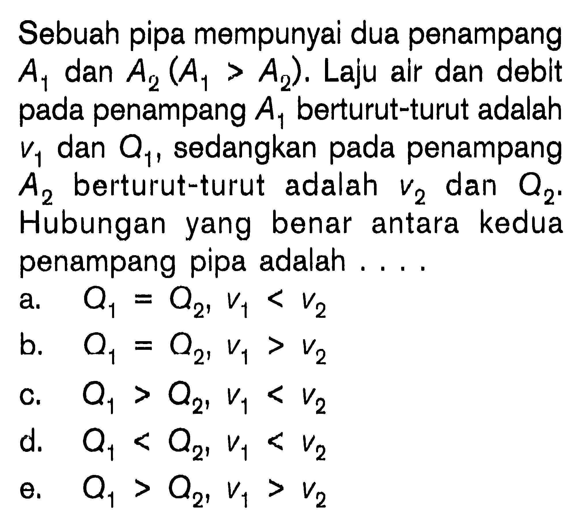 Sebuah pipa mempunyai dua penampang A1 dan A2 ( A1 > A2). Laju alr dan deblt pada penampang A1 berturut-turut adalah V1 dan Q1, sedangkan pada penampang berturut-turut adalah V2 dan Q2. Hubungan yang benar antara kedua penampang pipa adalah . . . .