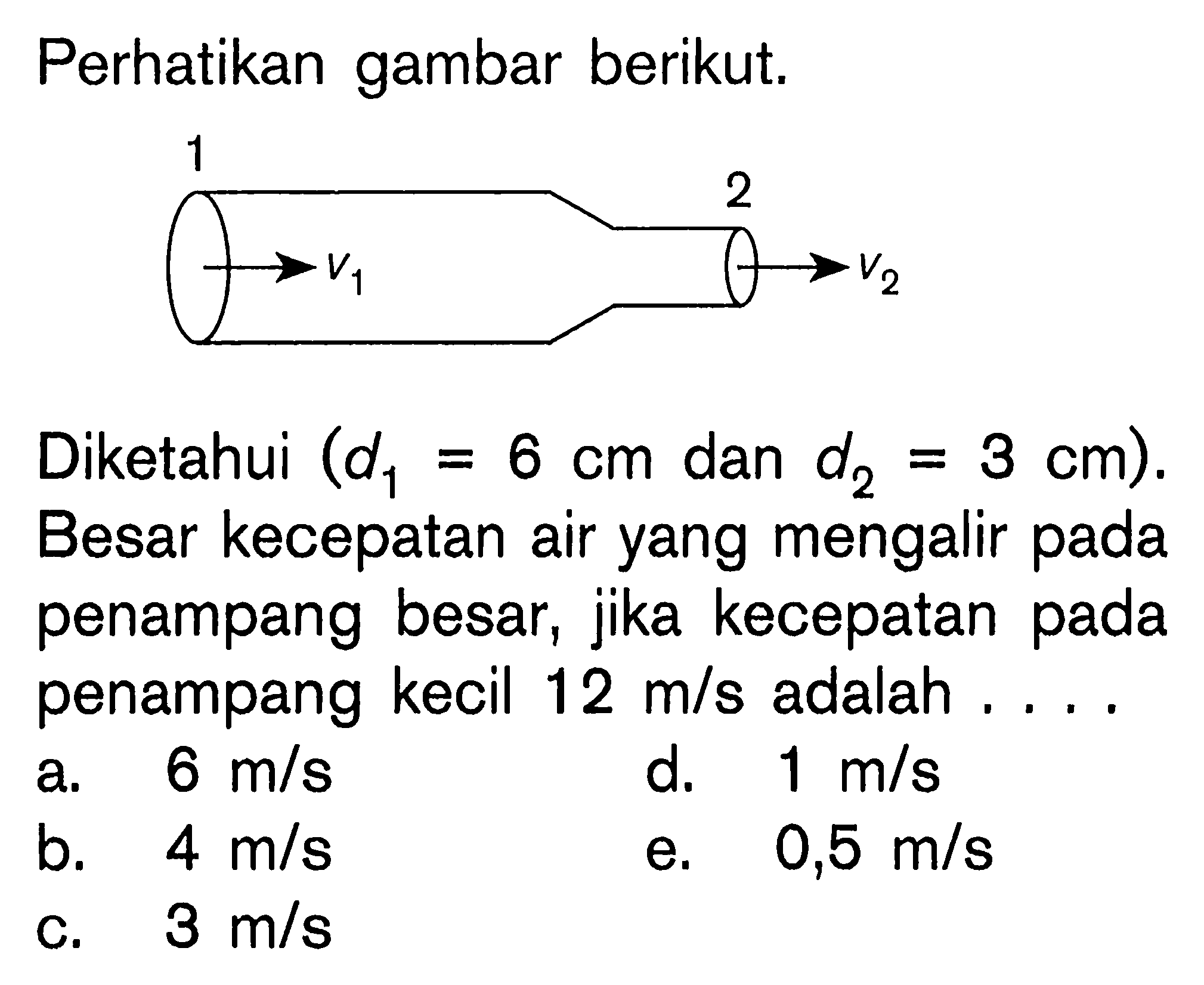 Perhatikan gambar berikut. 1 V1 2 V2 (Diketahui d1 = 6 cm dan d2 = 3 cm). Besar kecepatan air yang mengalir penampang besar, jika kecepatan pada penampang kecil 12 m/s adalah . . . .