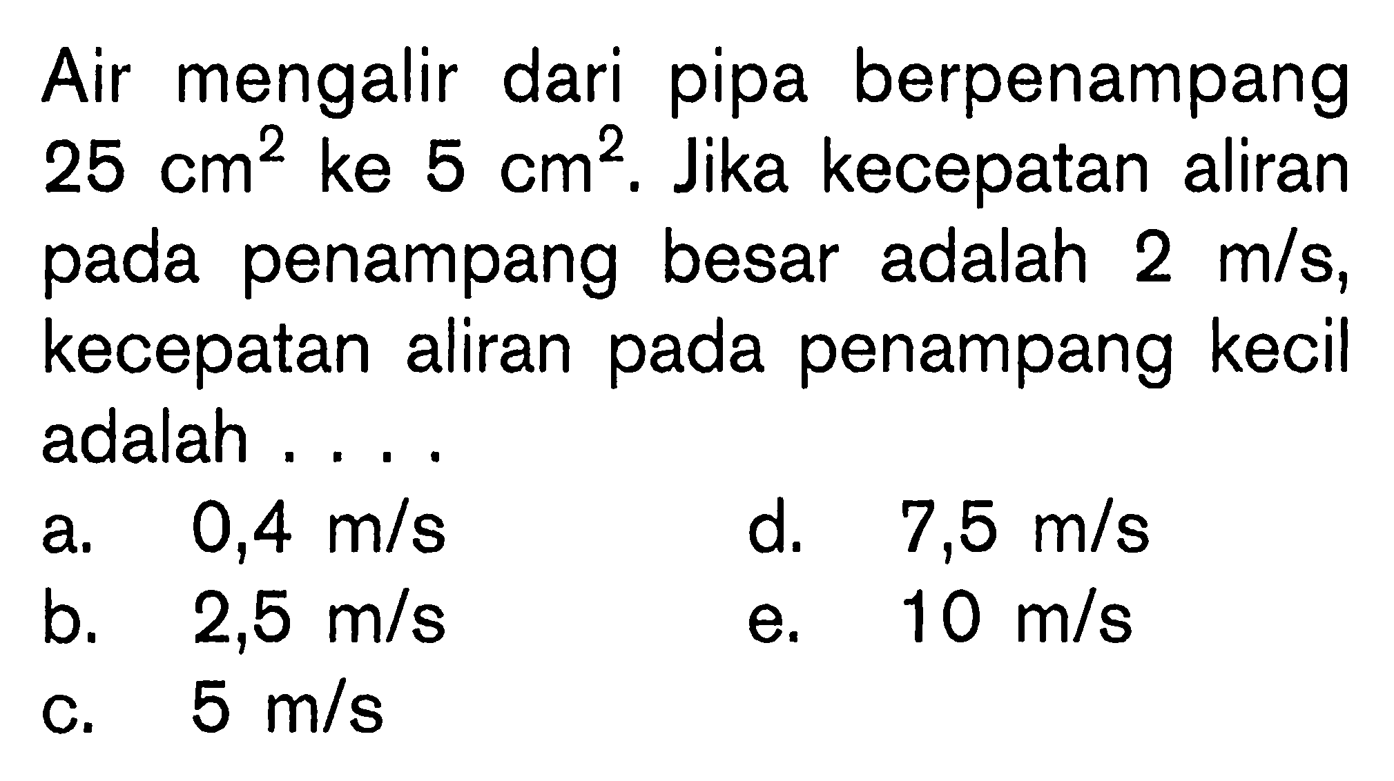 Air mengalir dari pipa berpenampang 25 cm^2 ke 5 cm^2. Jika kecepatan aliran pada penampang besar adalah 2 m/s, kecepatan aliran pada penampang kecil adalah . . . .