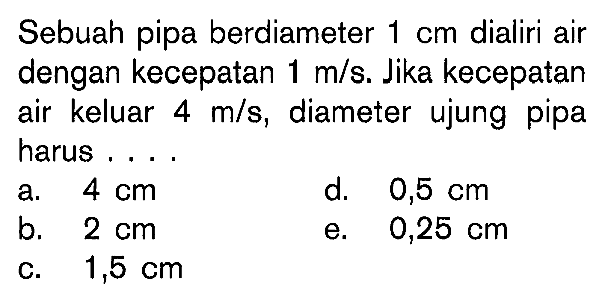 Sebuah pipa berdiameter 1 cm dialiri air dengan kecepatan 1 m/s. Jika kecepatan air keluar 4 m/s, diameter ujung pipa harus . . . .