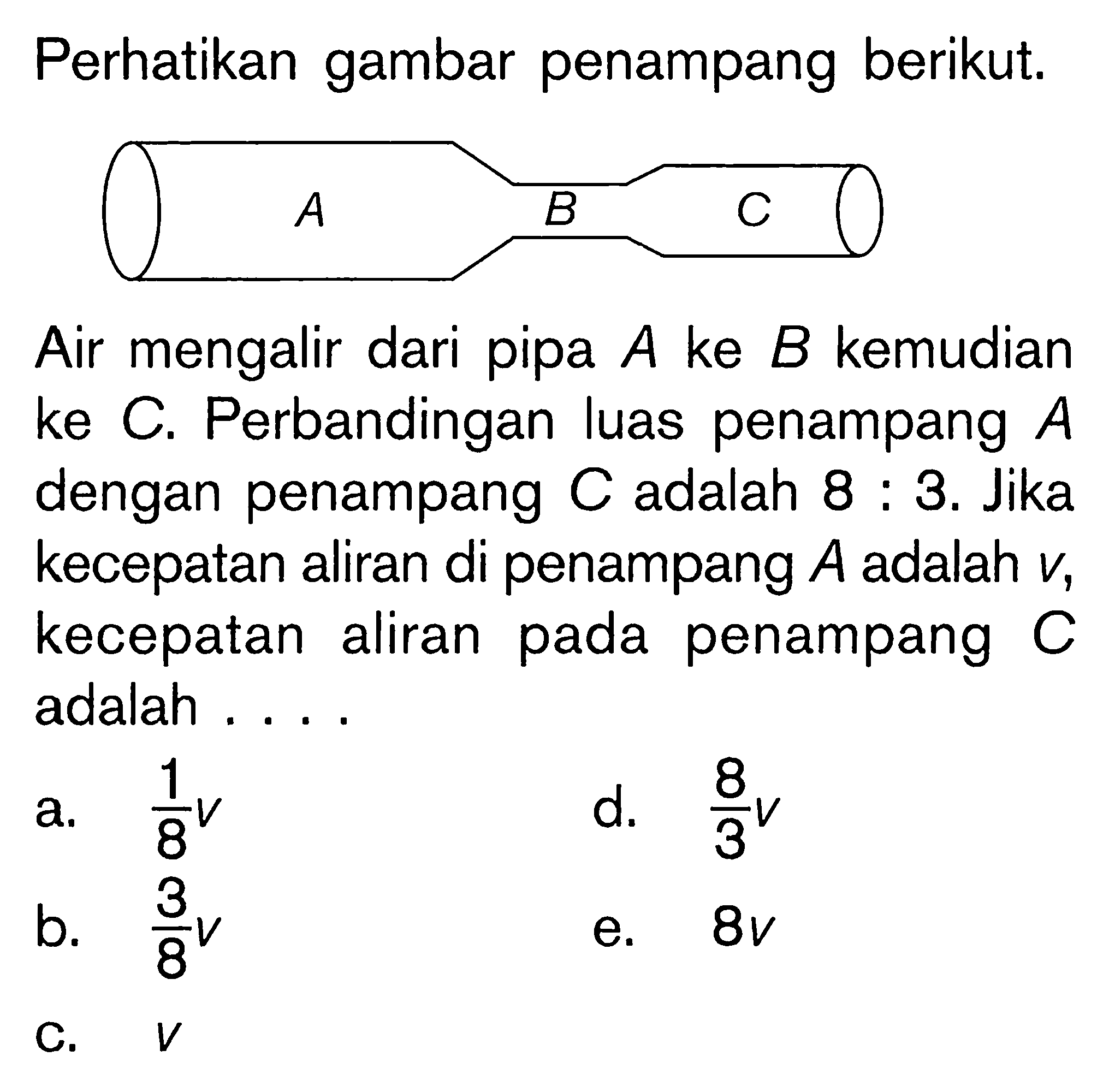 Perhatikan gambar penampang berikut. A 3 C Air mengalir dari pipa A ke B kemudian ke C. Perbandingan luas penampang A dengan penampang C adalah 8 : 3. Jika kecepatan aliran di penampang A adalah v, kecepatan aliran pada penampang C adalah . . . .