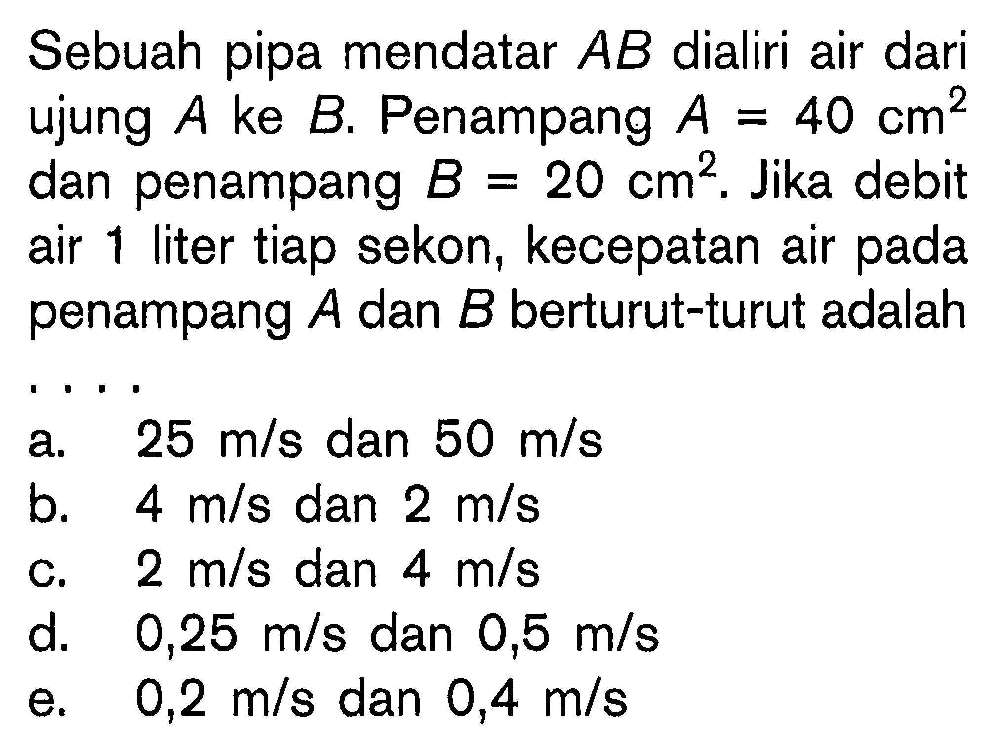 Sebuah pipa mendatar AB dialiri air dari ujung A ke B. Penampang A = 40 cm^2 dan penampang B = 20 cm^2. Jika debit air 1 liter tiap sekon, kecepatan air pada penampang A dan B berturut-turut adalah . . . .