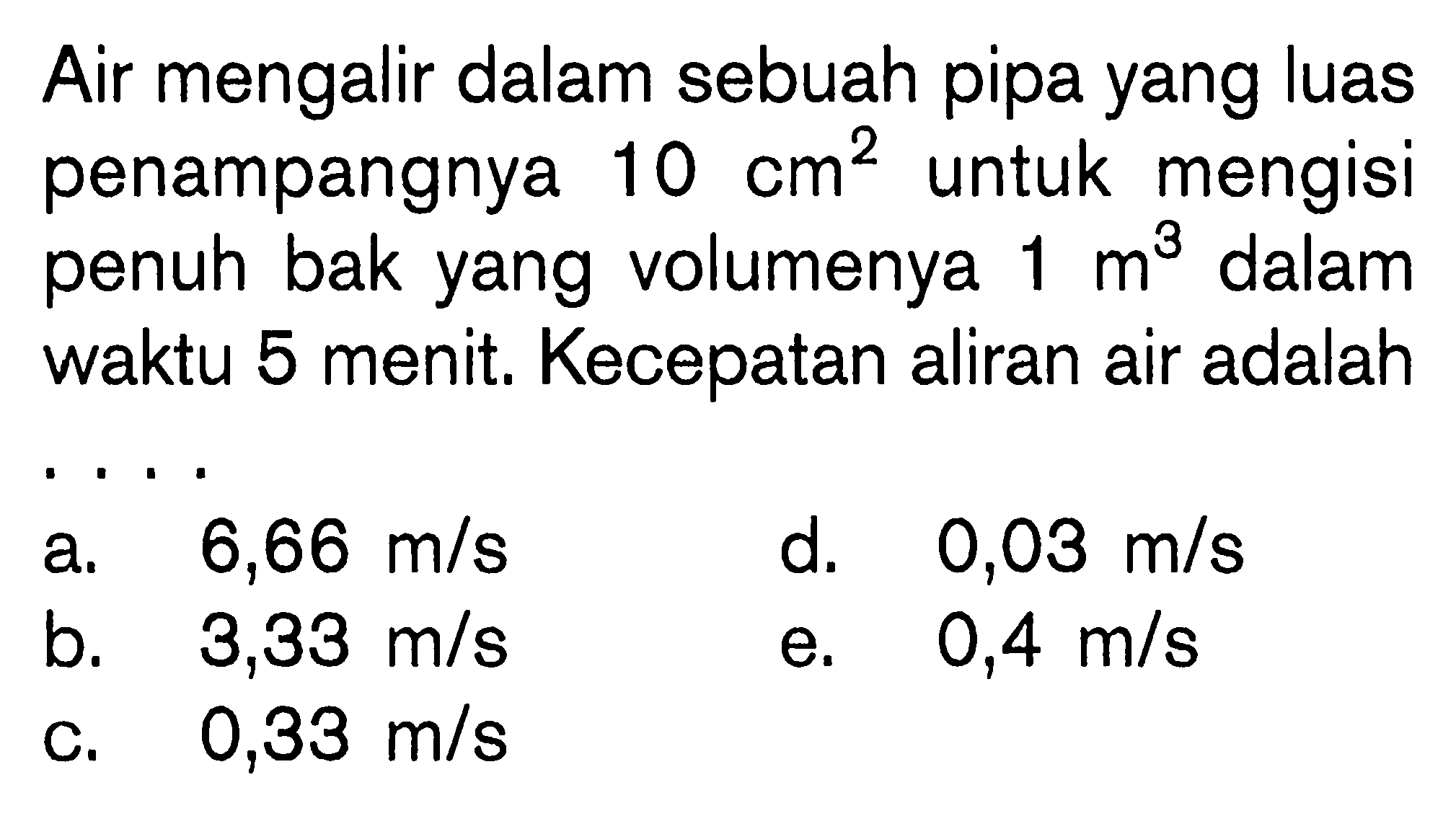 Air mengalir dalam sebuah pipa yang luas penampangnya 10 cm^2 untuk mengisi penuh bak yang volumenya 1 m^3 dalam waktu 5 menit. Kecepatan aliran air adalah . . . .