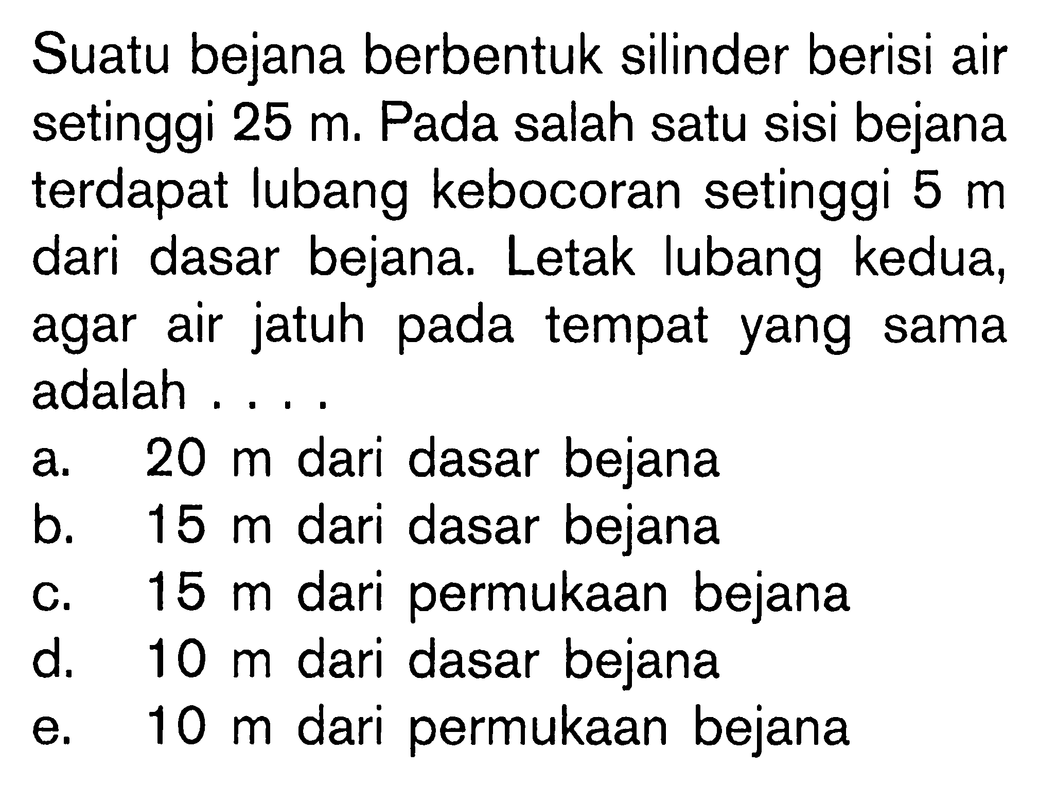 Suatu bejana berbentuk silinder berisi air setinggi 25 m. Pada salah satu sisi bejana terdapat lubang kebocoran setinggi 5 m dari dasar bejana. Letak lubang kedua, agar air jatuh pada tempat yang sama adalah .... a. 20 m dari dasar bejana b. 15 m dari dasar bejana c. 15 m dari permukaan bejana d. 10 m dari dasar bejana e. 10 m dari permukaan bejana 