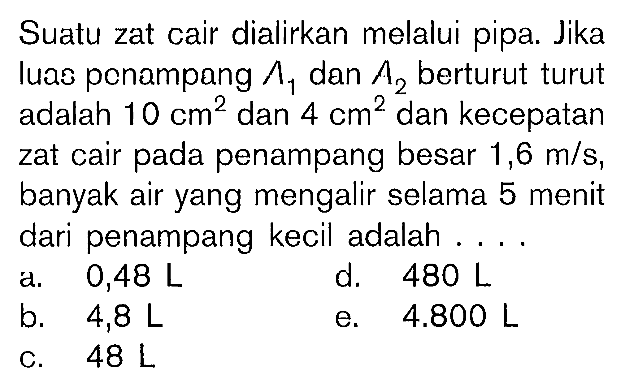 Suatu zat cair dialirkan melalui pipa. Jika luas penampang  Lambda1  dan  A2  berturut turut adalah  10 cm^2  dan  4 cm^2  dan kecepatan zat cair pada penampang besar  1,6 m/s , banyak air yang mengalir selama 5 menit dari penampang kecil adalah ....