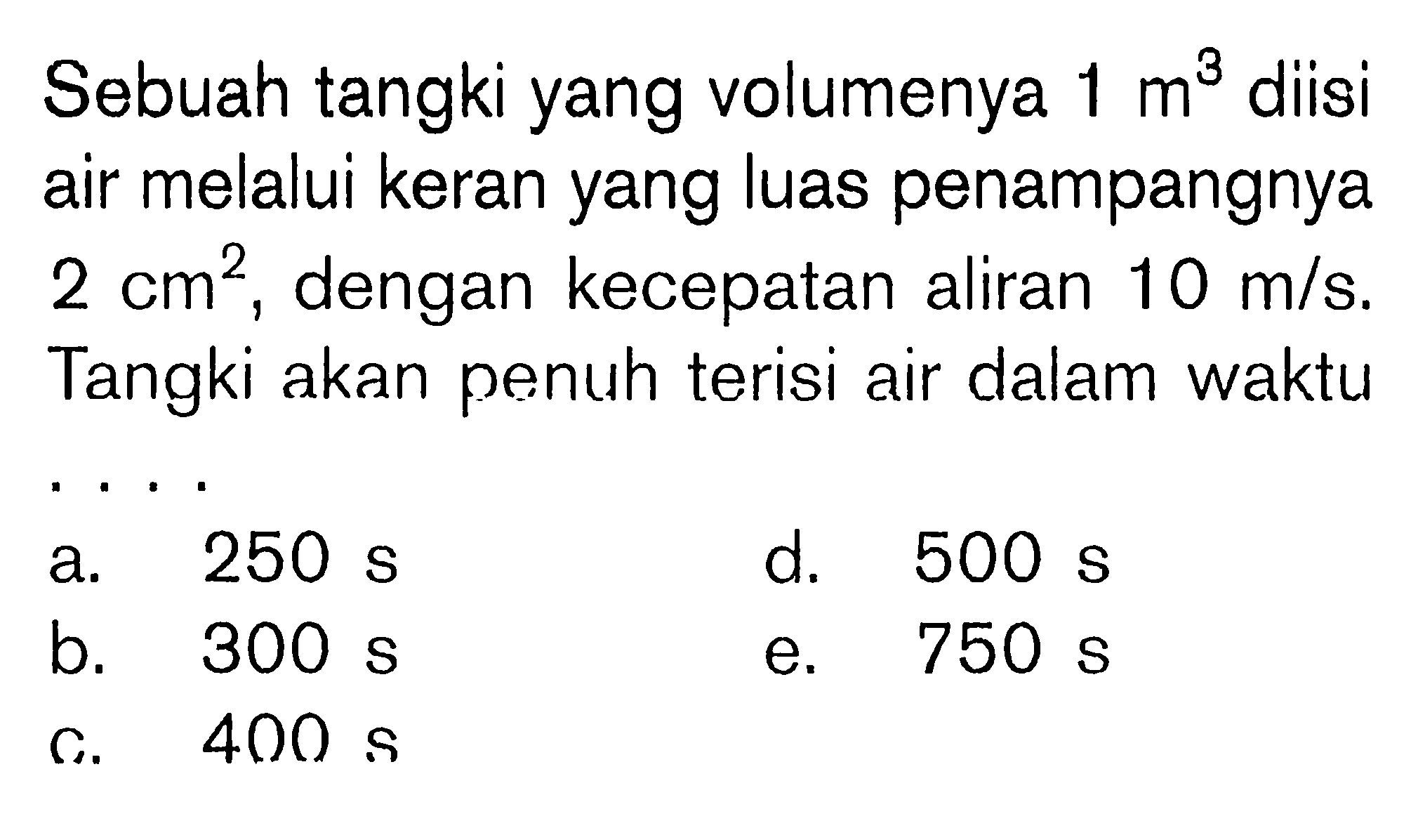 Sebuah tangki yang volumenya 1 m^3 diisi air melalui keran yang luas penampangnya 2 cm^2, dengan kecepatan aliran 10 m/s. Tangki akan penuh terisi air dalam waktu.... a. 250 s d. 500 s b. 300 s e. 750 s c. 400 s