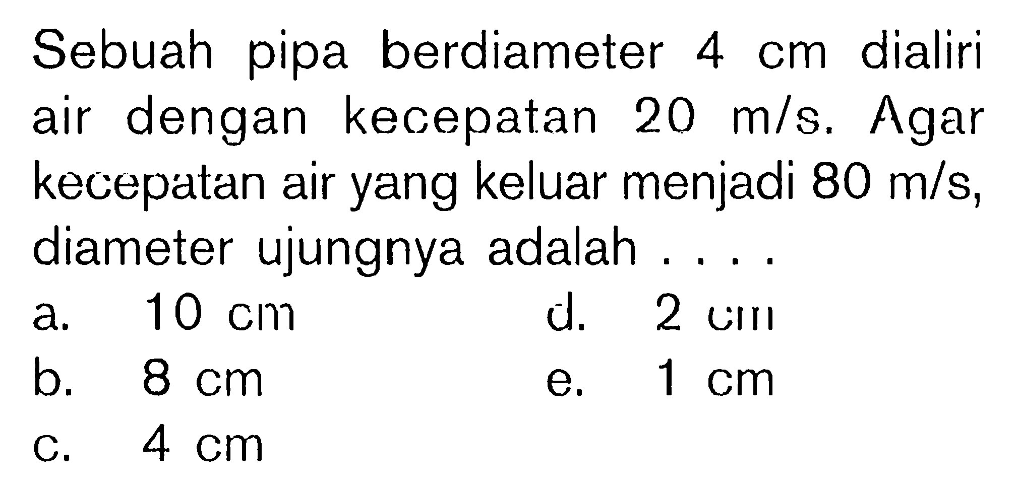 Sebuah pipa berdiameter 4 cm dialiri air dengan kecepatan  20 m/s. Agar kecepatan air yang keluar menjadi  80 m/s , diameter ujungnya adalah ....