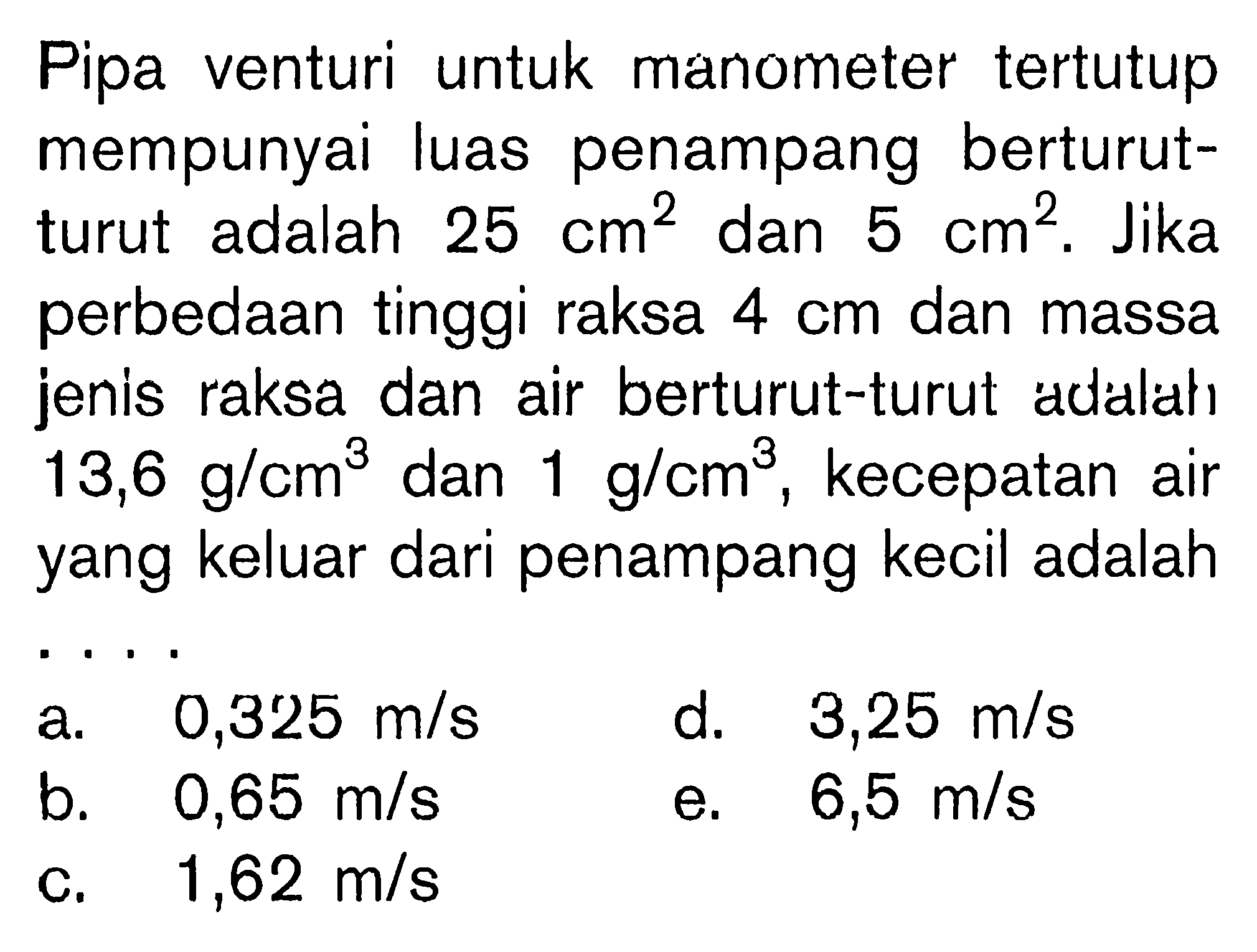 Pipa venturi untuk manometer tertutup mempunyai luas penampang berturut- turut adalah 25 cm^2 dan 5 cm^2. Jika perbedaan tinggi raksa 4 cm dan massa jenis raksa dan air berturut-turut adalahi 13,6 g/cm^3 dan 1 g/cm^3, kecepatan air yang keluar dari penampang kecil adalah....