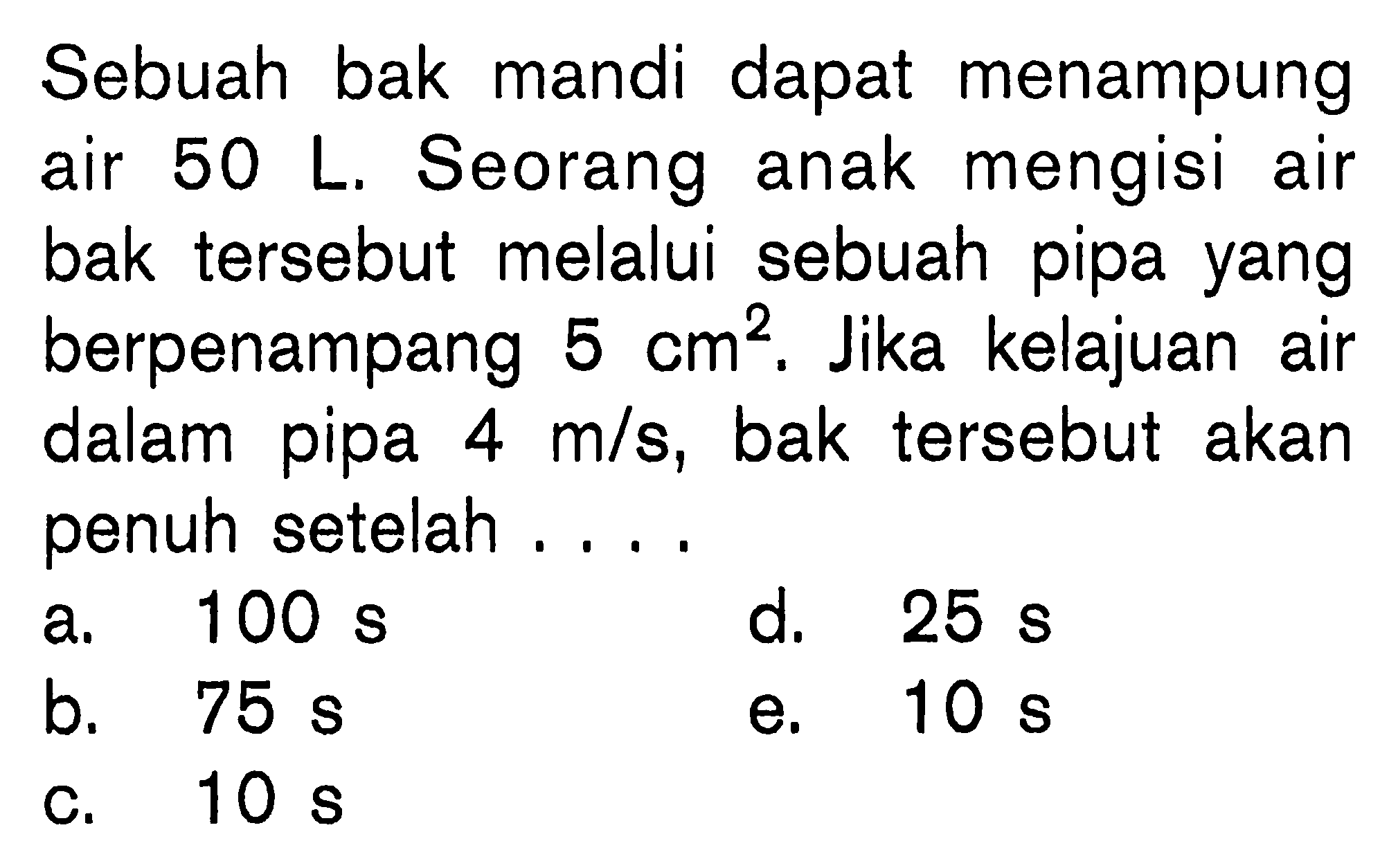 Sebuah bak mandi dapat menampung air 50 L. Seorang anak mengisi air bak tersebut melalui sebuah pipa yang berpenampang 5 cm^2. Jika kelajuan air dalam pipa 4 m/s, bak tersebut akan penuh setelah ....