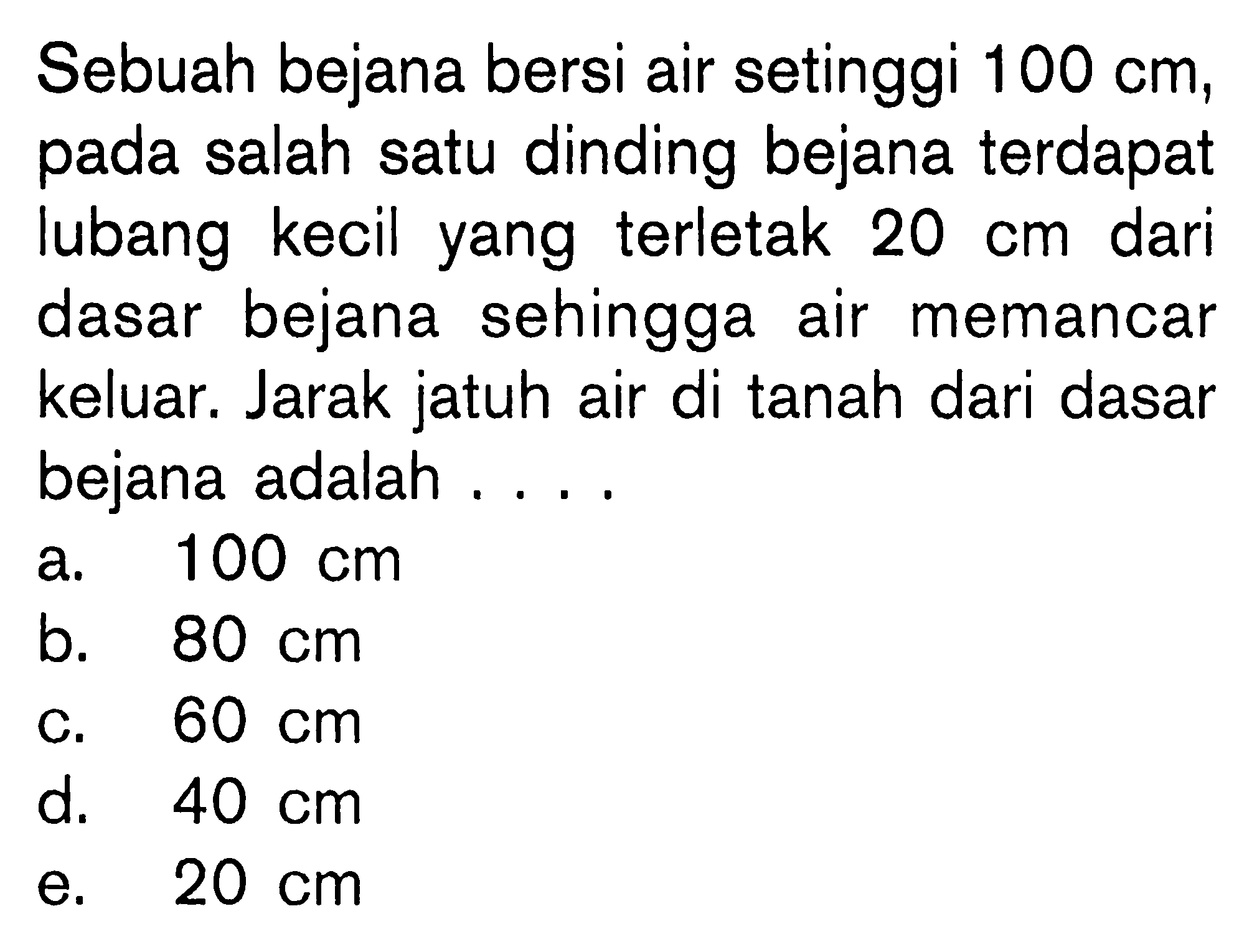 Sebuah bejana bersi air setinggi 100 cm, pada salah satu dinding bejana terdapat lubang kecil yang terletak 20 cm dari dasar bejana sehingga air memancar keluar. Jarak jatuh air di tanah dari dasar bejana adalah ....