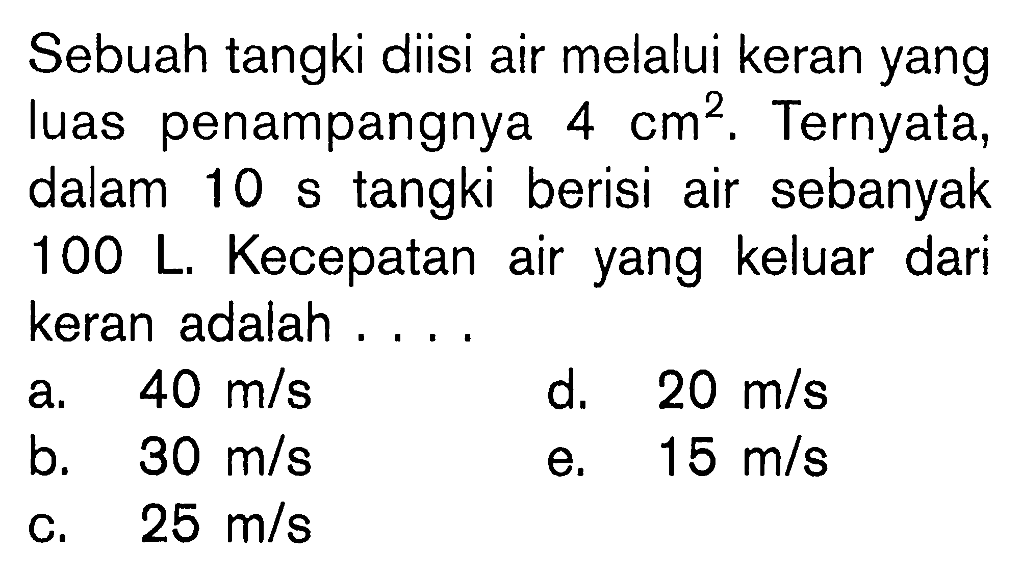 Sebuah tangki diisi air melalui keran yang luas penampangnya 4 cm^2. Ternyata, dalam 10 s tangki berisi air sebanyak 100 L. Kecepatan air yang keluar dari keran adalah ....