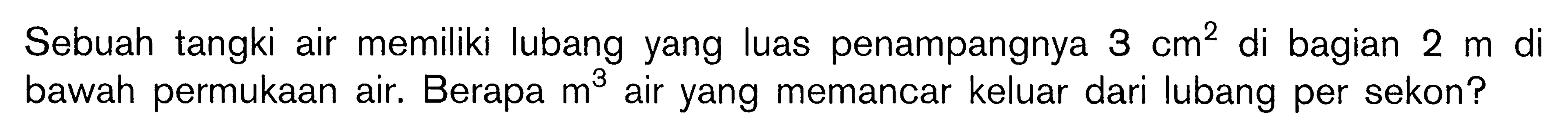 Sebuah tangki air memiliki lubang yang luas penampangnya 3 cm^2 di bagian 2 m di bawah permukaan air. Berapa m^3 air yang memancar keluar dari lubang per sekon? 
