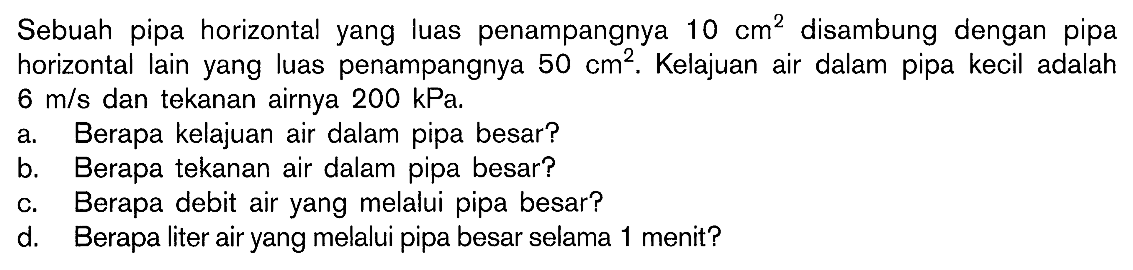 Sebuah pipa horizontal yang luas penampangnya 10 cm^2 disambung dengan pipa horizontal lain yang luas penampangnya 50 cm^2. Kelajuan air dalam pipa kecil adalah 6 m/s dan tekanan airnya 200 kPa. a. Berapa kelajuan air dalam pipa besar? b. Berapa tekanan air dalam pipa besar? c. Berapa debit air yang melalui pipa besar? d. Berapa liter air yang melalui pipa besar selama 1 menit? 