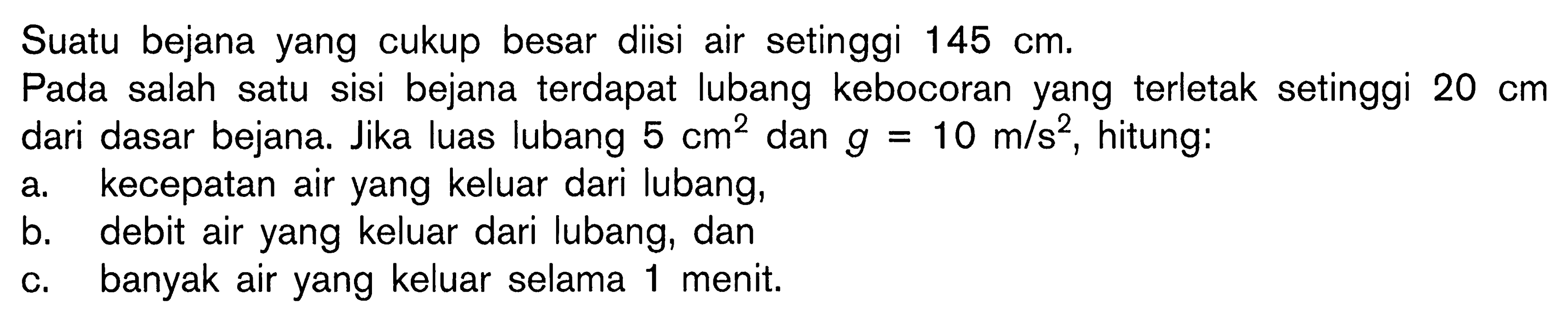 Suatu bejana yang cukup besar diisi air setinggi 145 cm. Pada salah satu sisi bejana terdapat lubang kebocoran yang terletak setinggi 20 cm dari dasar bejana. Jika luas lubang 5 cm^2 dan g=10 m/s^2, hitung: a. kecepatan air yang keluar dari lubang, b. debit air yang keluar dari lubang, dan c. banyak air yang keluar selama 1 menit. 