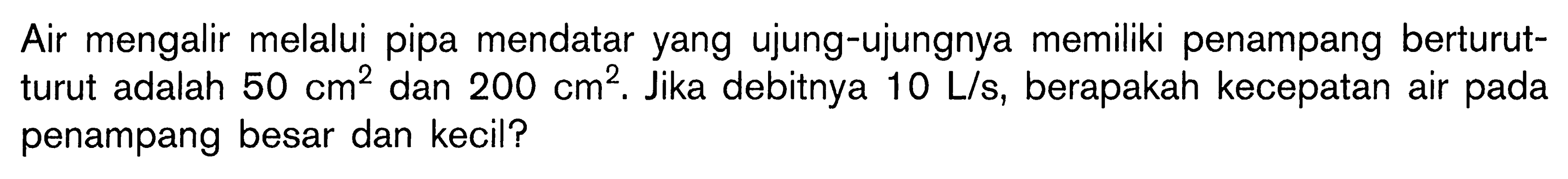 Air mengalir melalui pipa mendatar yang ujung-ujungnya memiliki penampang berturutturut adalah 50 cm^2 dan 200 cm^2. Jika debitnya 10 L/s, berapakah kecepatan air pada penampang besar dan kecil? 