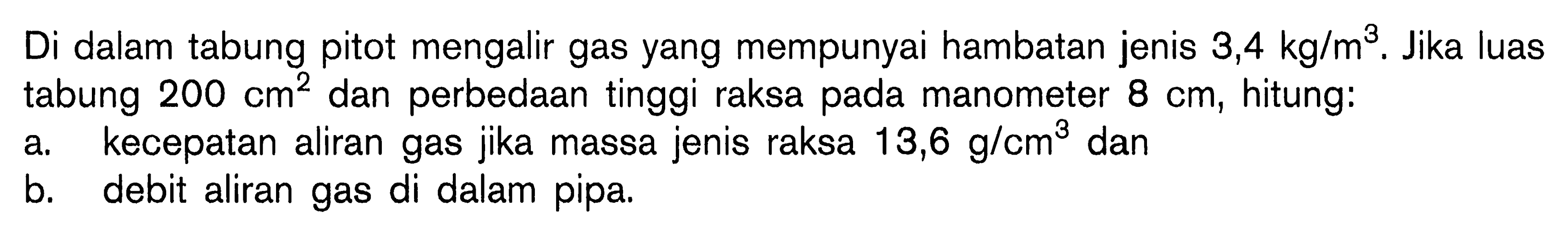 Di dalam tabung pitot mengalir gas yang mempunyai hambatan jenis 3,4 kg/m^3. Jika luas tabung 200 cm^2 dan perbedaan tinggi raksa pada manometer 8 cm, hitung: a. kecepatan aliran gas jika massa jenis raksa 13,6 g/cm^3 dan b. debit aliran gas di dalam pipa. 