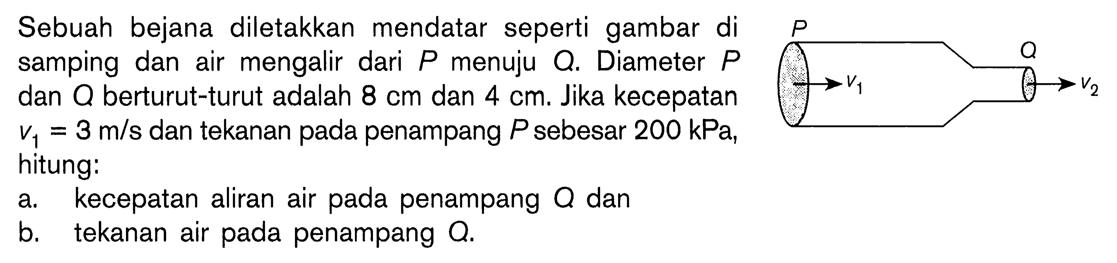 Sebuah bejana diletakkan mendatar seperti gambar di samping dan air mengalir dari P menuju Q. Diameter P dan Q berturut-turut adalah 8 cm dan 4 cm. Jika kecepatan v1=3 m/s dan tekanan pada penampang P sebesar 200 kPa, hitung:a. kecepatan aliran air pada penampang Q dan b. tekanan air pada penampang Q. P v1 Q v2 