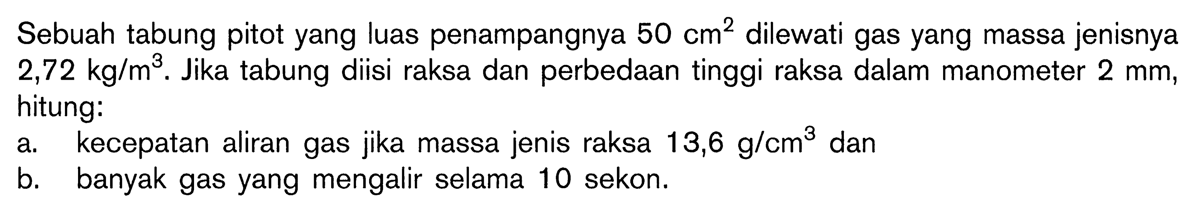 Sebuah tabung pitot yang luas penampangnya 50 cm^2 dilewati gas yang massa jenisnya 2,72 kg/m^3. Jika tabung diisi raksa dan perbedaan tinggi raksa dalam manometer 2 mm, hitung: a. kecepatan aliran gas jika massa jenis raksa 13,6 g/cm^3 dan b. banyak gas yang mengalir selama 10 sekon. 