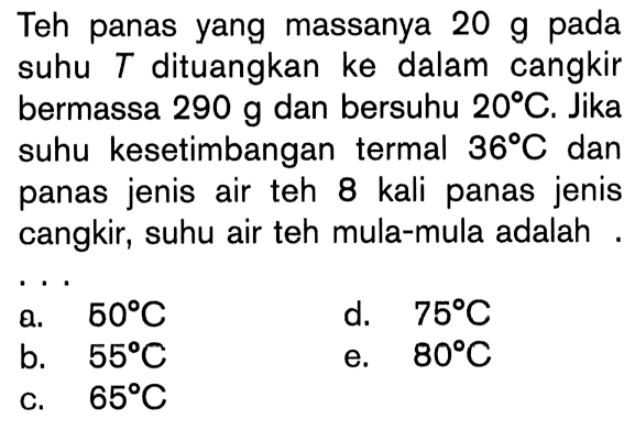 Teh panas yang massanya 20 g pada suhu T dituangkan ke dalam cangkir bermassa 290 g dan bersuhu 20C. Jika suhu kesetimbangan termal 36C dan panas jenis air teh 8 kali panas jenis cangkir, suhu air teh mula-mula adalah ....