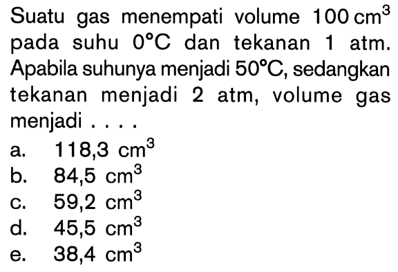 Suatu gas menempati volume 100 cm^3 pada suhu 0 C dan tekanan 1 atm. Apabila suhunya menjadi 50 C, sedangkan tekanan menjadi 2 atm, volume gas menjadi ....