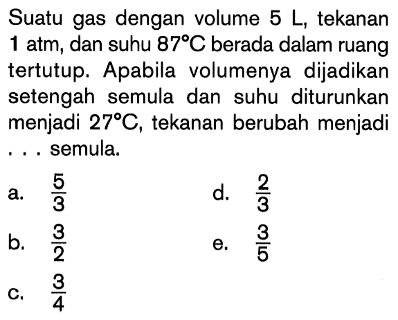 Suatu gas dengan volume 5 L, tekanan 1 atm, dan suhu 87 C berada dalam ruang tertutup. Apabila volumenya dijadikan setengah semula dan suhu diturunkan menjadi 27 C, tekanan berubah menjadi .... semula.