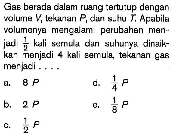 Gas berada dalam ruang tertutup dengan volume V, tekanan P; dan suhu T. Apabila volumenya mengalami perubahan men-jadi 1/2 kali semula dan suhunya dinaik-kan menjadi 4 kali semula, tekanan gas menjadi ....