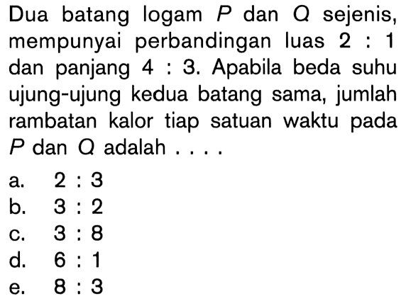 Dua batang logam P dan Q sejenis, mempunyai perbandingan luas  2:1 dan panjang 4:3. Apabila beda suhu ujung-ujung kedua batang sama, jumlah rambatan kalor tiap satuan waktu pada P dan Q adalah... 