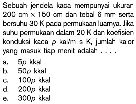 Sebuah jendela kaca mempunyai ukuran 200 cm x 150 cm dan tebal 6 mm serta bersuhu 30 K pada permukaan luarnya. Jika suhu permukaan dalam 20 K dan koefisien konduksi kaca p kal/m s K, jumlah kalor yang masuk tiap menit adalah ....