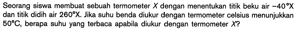 Seorang siswa membuat sebuah termometer X dengan menentukan titik beku air -40 X dan titik didih air 260 X. Jika suhu benda diukur dengan termometer celsius menunjukkan 50 C, berapa suhu yang terbaca apabila diukur dengan termometer X?