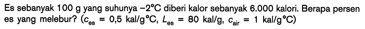 Es sebanyak 100 g yang suhunya -2 C diberi kalor sebanyak 6.000 kalori. Berapa persen es yang melebur? (ces = 0,5 kal/g C, Les = 80 kal/g, cair = 1 kal/g C)