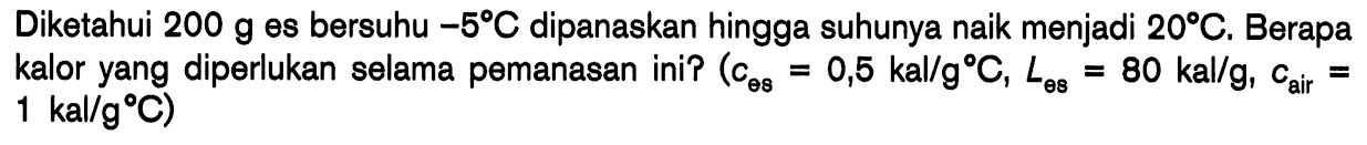Diketahui 200 g es bersuhu -5 C dipanaskan hingga suhunya naik menjadi 20 C. Berapa kalor yang diperlukan selama pemanasan ini? (ces = 0,5 kal/g C, Les = 80 kal/g, cair = 1 kal/g C)
